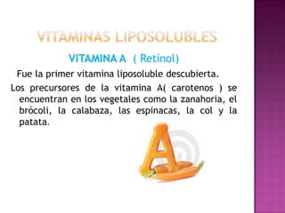 VITAMINA A ( Retinol)
Fue la primer vitamina liposoluble descubierta.
Los precursores de la vitamina A( carotenos ) se
encuentran en los vegetales como la zanahoria, el
brócoli, la calabaza, las espinacas, la col y la
patata.

 