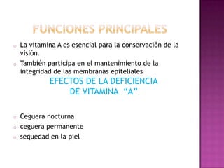 o

o

La vitamina A es esencial para la conservación de la
visión.
También participa en el mantenimiento de la
integridad de las membranas epiteliales

EFECTOS DE LA DEFICIENCIA
DE VITAMINA “A”
o

o
o

Ceguera nocturna
ceguera permanente
sequedad en la piel

 