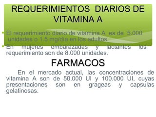 REQUERIMIENTOS DIARIOS DE
VITAMINA A
 El requerimiento diario de vitamina A es de 5.000
unidades o 1.5 mg/día en los adultos.
 En mujeres embarazadas y lactantes los
requerimiento son de 8.000 unidades.

FARMACOS
En el mercado actual, las concentraciones de
vitamina A son de 50.000 UI y 100.000 UI, cuyas
presentaciones son en grageas y capsulas
gelatinosas.

 