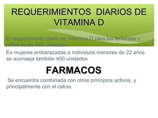 REQUERIMIENTOS DIARIOS DE
VITAMINA D
El requerimiento diario de Vitamina D para los lactantes y
niños es de 400 unidades.
En mujeres embarazadas e individuos menores de 22 años
se aconseja también 400 unidades

FARMACOS
Se encuentra combinada con otros principios activos, y
principalmente con el calcio.

 