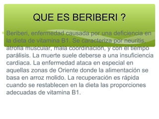 QUE ES BERIBERI ?
∗ Beriberi, enfermedad causada por una deficiencia en
la dieta de vitamina B1. Se caracteriza por neuritis,
atrofia muscular, mala coordinación, y con el tiempo
parálisis. La muerte suele deberse a una insuficiencia
cardiaca. La enfermedad ataca en especial en
aquellas zonas de Oriente donde la alimentación se
basa en arroz molido. La recuperación es rápida
cuando se restablecen en la dieta las proporciones
adecuadas de vitamina B1.

 