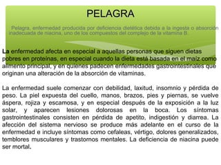 PELAGRA
Pelagra, enfermedad producida por deficiencia dietética debida a la ingesta o absorción
inadecuada de niacina, uno de los compuestos del complejo de la vitamina B.

La enfermedad afecta en especial a aquellas personas que siguen dietas
pobres en proteínas, en especial cuando la dieta está basada en el maíz como
alimento principal, y en quienes padecen enfermedades gastrointestinales que
originan una alteración de la absorción de vitaminas.
La enfermedad suele comenzar con debilidad, laxitud, insomnio y pérdida de
peso. La piel expuesta del cuello, manos, brazos, pies y piernas, se vuelve
áspera, rojiza y escamosa, y en especial después de la exposición a la luz
solar, y aparecen lesiones dolorosas en la boca. Los síntomas
gastrointestinales consisten en pérdida de apetito, indigestión y diarrea. La
afección del sistema nervioso se produce más adelante en el curso de la
enfermedad e incluye síntomas como cefaleas, vértigo, dolores generalizados,
temblores musculares y trastornos mentales. La deficiencia de niacina puede
ser mortal.

 