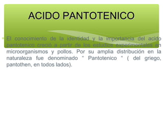ACIDO PANTOTENICO
∗ El conocimiento de la identidad y la importancia del acido
pantotenico creció a partir de los estudios experimentales en
microorganismos y pollos. Por su amplia distribución en la
naturaleza fue denominado “ Pantotenico “ ( del griego,
pantothen, en todos lados).

 