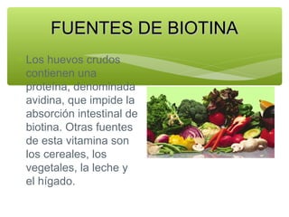 FUENTES DE BIOTINA
∗ Los huevos crudos
contienen una
proteína, denominada
avidina, que impide la
absorción intestinal de
biotina. Otras fuentes
de esta vitamina son
los cereales, los
vegetales, la leche y
el hígado.

 
