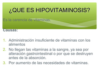 ¿QUE ES HIPOVITAMINOSIS?
Es la carencia de vitaminas.
Causas:
1. Administración insuficiente de vitaminas con los
alimentos
2. No llegan las vitaminas a la sangre, ya sea por
alteración gastrointestinal o por que se destruyen
antes de la absorción.
3. Por aumento de las necesidades de vitaminas.

 