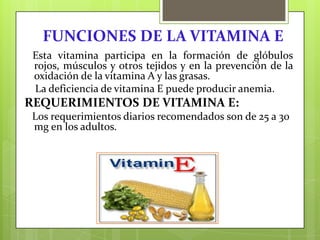 FUNCIONES DE LA VITAMINA E
Esta vitamina participa en la formación de glóbulos
rojos, músculos y otros tejidos y en la prevención de la
oxidación de la vitamina A y las grasas.
La deficiencia de vitamina E puede producir anemia.

REQUERIMIENTOS DE VITAMINA E:
Los requerimientos diarios recomendados son de 25 a 30
mg en los adultos.

 