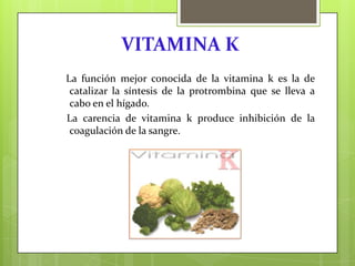 VITAMINA K
La función mejor conocida de la vitamina k es la de
catalizar la síntesis de la protrombina que se lleva a
cabo en el hígado.
La carencia de vitamina k produce inhibición de la
coagulación de la sangre.

 