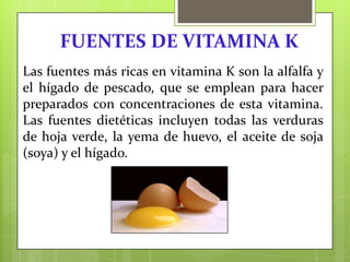 FUENTES DE VITAMINA K
Las fuentes más ricas en vitamina K son la alfalfa y
el hígado de pescado, que se emplean para hacer
preparados con concentraciones de esta vitamina.
Las fuentes dietéticas incluyen todas las verduras
de hoja verde, la yema de huevo, el aceite de soja
(soya) y el hígado.

 
