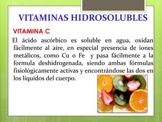 VITAMINAS HIDROSOLUBLES
VITAMINA C
El ácido ascórbico es soluble en agua, oxidan
fácilmente al aire, en especial presencia de iones
metálicos, como Cu o Fe y pasa fácilmente a la
formula deshidrogenada, siendo ambas fórmulas
fisiológicamente activas y encontrándose las dos en
los líquidos del cuerpo.

 