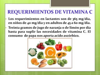 REQUERIMIENTOS DE VITAMINA C



Los requerimientos en lactantes son de 365 mg/día,
en niños de 40 mg/día y en adultos de 45 a 60 mg/día.
Treinta gramos de jugo de naranja o de limón por día
basta para suplir las necesidades de vitamina C. El
consumo de papa nos aporta acido ascórbico.

 