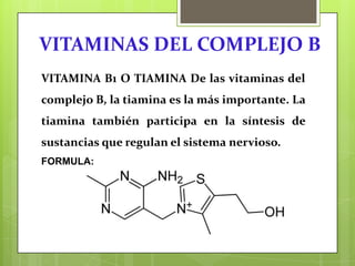 VITAMINAS DEL COMPLEJO B
VITAMINA B1 O TIAMINA De las vitaminas del

complejo B, la tiamina es la más importante. La
tiamina también participa en la síntesis de
sustancias que regulan el sistema nervioso.
FORMULA:

 
