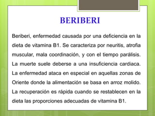 BERIBERI
Beriberi, enfermedad causada por una deficiencia en la
dieta de vitamina B1. Se caracteriza por neuritis, atrofia

muscular, mala coordinación, y con el tiempo parálisis.
La muerte suele deberse a una insuficiencia cardiaca.
La enfermedad ataca en especial en aquellas zonas de

Oriente donde la alimentación se basa en arroz molido.
La recuperación es rápida cuando se restablecen en la
dieta las proporciones adecuadas de vitamina B1.

 