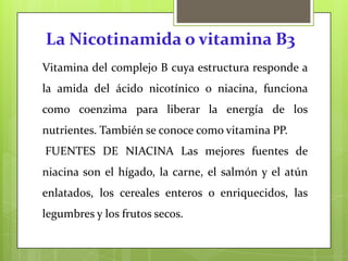 La Nicotinamida o vitamina B3
Vitamina del complejo B cuya estructura responde a

la amida del ácido nicotínico o niacina, funciona
como coenzima para liberar la energía de los
nutrientes. También se conoce como vitamina PP.

FUENTES DE NIACINA Las mejores fuentes de
niacina son el hígado, la carne, el salmón y el atún
enlatados, los cereales enteros o enriquecidos, las
legumbres y los frutos secos.

 