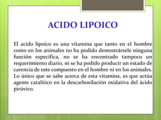 ACIDO LIPOICO
El acido lipoico es una vitamina que tanto en el hombre
como en los animales no ha podido demostrársele ninguna
función específica, no se ha encontrado tampoco un
requerimiento diario, ni se ha podido producir un estado de
carencia de este compuesto en el hombre ni en los animales.
Lo único que se sabe acerca de esta vitamina, es que actúa
agente catalítico en la descarboxilación oxidativa del ácido
pirúvico.

 