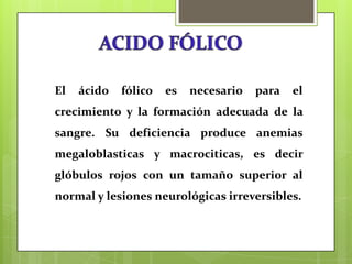 El

ácido

fólico

es

necesario

para

el

crecimiento y la formación adecuada de la
sangre. Su deficiencia produce anemias

megaloblasticas y macrociticas, es decir
glóbulos rojos con un tamaño superior al
normal y lesiones neurológicas irreversibles.

 