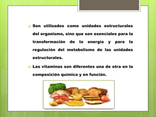 

Son utilizados como unidades estructurales

del organismo, sino que son esenciales para la
transformación

de

la

energía

y

para

la

regulación del metabolismo de las unidades

estructurales.


Las vitaminas son diferentes una de otra en la
composición química y en función.

 