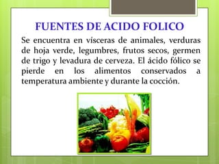 FUENTES DE ACIDO FOLICO
Se encuentra en vísceras de animales, verduras
de hoja verde, legumbres, frutos secos, germen
de trigo y levadura de cerveza. El ácido fólico se
pierde en los alimentos conservados a
temperatura ambiente y durante la cocción.

 