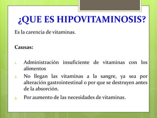¿QUE ES HIPOVITAMINOSIS?
Es la carencia de vitaminas.

Causas:

2.

Administración insuficiente de vitaminas con los
alimentos
No llegan las vitaminas a la sangre, ya sea por
alteración gastrointestinal o por que se destruyen antes
de la absorción.

3.

Por aumento de las necesidades de vitaminas.

1.

 