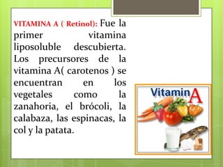 Fue la
primer
vitamina
liposoluble descubierta.
Los precursores de la
vitamina A( carotenos ) se
encuentran
en
los
vegetales
como
la
zanahoria, el brócoli, la
calabaza, las espinacas, la
col y la patata.
VITAMINA A ( Retinol):

 