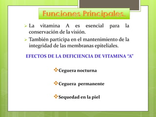 La vitamina A es esencial para la
conservación de la visión.
 También participa en el mantenimiento de la
integridad de las membranas epiteliales.


EFECTOS DE LA DEFICIENCIA DE VITAMINA “A”

Ceguera nocturna
Ceguera

permanente

Sequedad en la piel

 