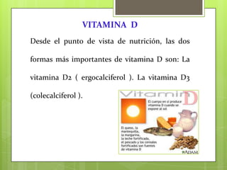 VITAMINA D
Desde el punto de vista de nutrición, las dos
formas más importantes de vitamina D son: La
vitamina D2 ( ergocalciferol ). La vitamina D3
(colecalciferol ).

 