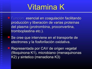 Vitamina K


Función: esencial en coagulación facilitando
producción y liberación de varias proteínas
del plasma (protrombina, proconvertina,
tromboplastina etc.).



Se cree que interviene en el transporte de
electrones y la fosforilación oxidativa.



Representada por CAV de origen vegetal
(filoquinona K1), microbiano (menaquinonas
K2) y sintetico (menadiona K3)

 