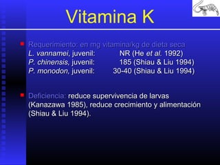 Vitamina K


Requerimiento: en mg vitamina/kg de dieta seca
L. vannamei, juvenil:
NR (He et al. 1992)
P. chinensis, juvenil:
185 (Shiau & Liu 1994)
P. monodon, juvenil:
30-40 (Shiau & Liu 1994)



Deficiencia: reduce supervivencia de larvas
(Kanazawa 1985), reduce crecimiento y alimentación
(Shiau & Liu 1994).

 