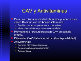 CAV y Antivitaminas


Para una misma acvtividad vitamínica pueden existir
varios Compuestos de Acción Vitamínica:







Familia cmpuestos presentes en naturaleza
Moléculas sinteticas por costo o estabilidad

Provitaminas (precursores) son CAV en sentido
amplio.
Diferentes CAV distinta actividad (biodisponibilidad)
Antiviatminas:




Enzimas hidrolizan vitaminas
Sustancias bloquean absorción
Antagonistas

 