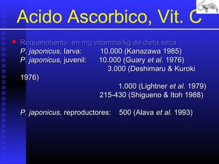 Acido Ascorbico, Vit. C


Requerimiento: en mg vitamina/kg de dieta seca
P. japonicus, larva:
10.000 (Kanazawa 1985)
P. japonicus, juvenil:
10.000 (Guary et al. 1976)
3.000 (Deshimaru & Kuroki
1976)
1.000 (Lightner et al. 1979)
215-430 (Shigueno & Itoh 1988)
P. japonicus, reproductores:

500 (Alava et al. 1993)

 