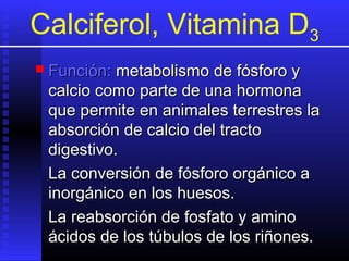 Calciferol, Vitamina D3
 Función:

metabolismo de fósforo y
calcio como parte de una hormona
que permite en animales terrestres la
absorción de calcio del tracto
digestivo.
La conversión de fósforo orgánico a
inorgánico en los huesos.
La reabsorción de fosfato y amino
ácidos de los túbulos de los riñones.

 