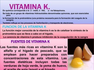 En química corresponde a la 2 - metil, 3 - fitil, a - na fatoquinona.
Se trata de un grupo de vitaminas hidrosolubles denominadas quinonas, que son esenciales
para
la formación de la protrombina (una proteína necesaria para la formación del coagulo de la
sangre).
También influye en los procesos de fosforilación y transporte de electrones.

FUNCION DE LA VITAMINA K
La función mejor conocida de la vitamina k es la de catalizar la síntesis de la
protrombina que se lleva a cabo en el hígado.
La carencia de vitamina k produce inhibición de la coagulación de la sangre

Las fuentes más ricas en vitamina K son la
alfalfa y el hígado de pescado, que se
emplean para hacer preparados con
concentraciones de esta vitamina. Las
fuentes dietéticas incluyen todas las
verduras de hoja verde, la yema de huevo,

 