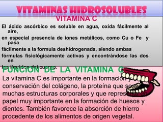 VITAMINA C
El ácido ascórbico es soluble en agua, oxida fácilmente al
aire,
en especial presencia de iones metálicos, como Cu o Fe y
pasa
fácilmente a la formula deshidrogenada, siendo ambas
fórmulas fisiológicamente activas y encontrándose las dos
en
los líquidos del cuerpo.

FUNCION DE LA VITAMINA C

La vitamina C es importante en la formación y
conservación del colágeno, la proteína que sostiene
muchas estructuras corporales y que representa un
papel muy importante en la formación de huesos y
dientes. También favorece la absorción de hierro
procedente de los alimentos de origen vegetal.

 