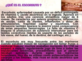 Escorbuto, enfermedad causada por un déficit prolongado
de vitamina C (ácido ascórbico) en la ingesta. Aparece en
los adultos tras una carencia alimenticia mayor de 6
meses. Se caracteriza por astenia progresiva, inflamación
de encías, caída de dientes, inflamación y dolor de
articulaciones, fragilidad capilar y equimosis. Con
frecuencia también aparece la anemia como consecuencia
de estas pequeñas hemorragias. La falta de vitamina C
bloquea la producción de sustancia intercelular para los
tejidos conectivos (tejidos de soporte de las paredes de
los vasos, del hueso, de la dentina, del cartílago, etc.).

El escorbuto era muy frecuente entre los marineros
cuando pasaban meses de navegación sin tomar frutas o
verduras frescas; muchos acababan muriendo. En 1795 se
empezó a repartir regularmente jugo de lima a todas las
tripulaciones británicas, procedimiento que al parecer
llevaban aplicando durante siglos los marineros
holandeses. Hoy día se utilizan como antiescorbúticos las
naranjas y los limones, más ricos en ácido ascórbico que
las limas.

 