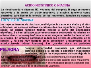 La nicotinamida o vitamina B3, vitamina del complejo B cuya estructura
responde a la amida del ácido nicotínico o niacina, funciona como
coenzima para liberar la energía de los nutrientes. También se conoce
como vitamina PP.

FUENTES DE NIACINA

Las mejores fuentes de niacina son el hígado, la carne, el salmón y el atún
enlatados, los cereales enteros o enriquecidos, las legumbres y los frutos
secos. El cuerpo también fabrica niacina a partir del aminoácido
triptófano. Se han utilizado experimentalmente sobredosis de niacina en
el tratamiento de la esquizofrenia, aunque ninguna prueba ha demostrado
su eficacia. En grandes cantidades reduce los niveles de colesterol en la
sangre, y ha sido muy utilizada en la prevención y tratamiento de la
arteriosclerosis (véase Ateroma). Las grandes dosis en periodos
prolongados pueden ser perjudiciales para el hígado.
Pelagra, enfermedad producida por deficiencia
dietética debida a la ingesta o absorción inadecuada
de niacina, uno de los compuestos del complejo de la
vitamina B.
La enfermedad afecta en especial a aquellas personas que siguen dietas
pobres en proteínas, en especial cuando la dieta está basada en el maíz como
alimento principal, y en quienes padecen enfermedades gastrointestinales que
originan una alteración de la absorción de vitaminas.

 