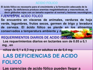 ACIDO FOLICO
El ácido fólico es necesario para el crecimiento y la formación adecuada de la
sangre. Su deficiencia produce anemias megaloblasticas y macrociticas, es
decir glóbulos rojos con un tamaño superior al normal y lesiones neurológicas
irreversibles.

FUENTES DE ACIDO FOLICO

Se encuentra en vísceras de animales, verduras de hoja
verde, legumbres, frutos secos, germen de trigo y levadura
de cerveza. El ácido fólico se pierde en los alimentos
conservados a temperatura ambiente y durante la cocción.

REQUERIMIENTOS DIARIOS DE ACIDO FOLICO
Los requerimientos diarios en lactantes son de 0.05 a 0,1
mg , en
niños de 0,1 a 0,3 mg y en adultos es de 0,4 mg.

LAS DEFICIENCIAS DE ACIDO
FOLICO
Las carencias de acido fólico pueden llegar a

 