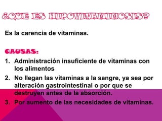 Es la carencia de vitaminas.
CAUSAS:
1. Administración insuficiente de vitaminas con
los alimentos
2. No llegan las vitaminas a la sangre, ya sea por
alteración gastrointestinal o por que se
destruyen antes de la absorción.
3. Por aumento de las necesidades de vitaminas.

 