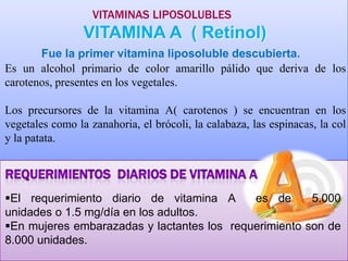 VITAMINAS LIPOSOLUBLES

VITAMINA A ( Retinol)
Fue la primer vitamina liposoluble descubierta.
Es un alcohol primario de color amarillo pálido que deriva de los
carotenos, presentes en los vegetales.
Los precursores de la vitamina A( carotenos ) se encuentran en los
vegetales como la zanahoria, el brócoli, la calabaza, las espinacas, la col
y la patata.

El requerimiento diario de vitamina A
es de
5.000
unidades o 1.5 mg/día en los adultos.
En mujeres embarazadas y lactantes los requerimiento son de
8.000 unidades.

 