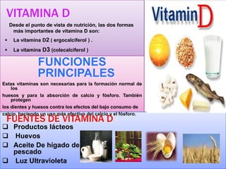 VITAMINA D
Desde el punto de vista de nutrición, las dos formas
más importantes de vitamina D son:


La vitamina D2 ( ergocalciferol ) .



La vitamina D3 (colecalciferol )

FUNCIONES
PRINCIPALES
Estas vitaminas son necesarias para la formación normal de
los
huesos y para la absorción de calcio y fósforo. También
protegen
los dientes y huesos contra los efectos del bajo consumo de
calcio, haciendo un uso más efectivo del calcio y el fósforo.

FUENTES DE VITAMINA D

 Productos lácteos
 Huevos
 Aceite De hígado de
pescado
 Luz Ultravioleta

 