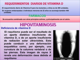 El requerimiento diario de Vitamina D para los lactantes y niños es de 400 unidades.
En mujeres embarazadas e individuos menores de 22 años se aconseja también 400
unidades

FARMACOS
Se encuentra combinada con otros principios activos, y principalmente con el calcio.

Deficiencia de vitamina D
El raquitismo puede ser el resultado de
un aporte dietético insuficiente de
vitamina D, o de un aporte insuficiente
de radiación solar ultravioleta. Esto
puede conducir a una deformación
esquelética como, por ejemplo, una
curvatura de la columna vertebral o de
las piernas. Esta imagen de rayos X
revela una deformación ósea debida al
raquitismo

 