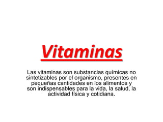 Vitaminas
Las vitaminas son substancias químicas no
sintetizables por el organismo, presentes en
pequeñas cantidades en los alimentos y
son indispensables para la vida, la salud, la
actividad física y cotidiana.

 