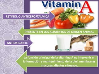 RETINOL O ANTIXEROFTALMICA
PRESENTE EN LOS ALIMENTOS DE ORIGEN ANIMAL
ANTIOXIDANTE
La función principal de la vitamina A es intervenir en
la formación y mantenimiento de la piel, membranas
mucosas, dientes y huesos.
 