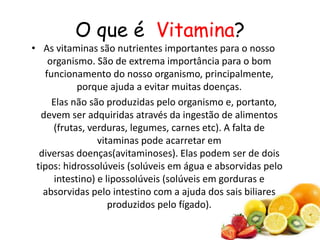 O que é Vitamina?
• As vitaminas são nutrientes importantes para o nosso
organismo. São de extrema importância para o bom
funcionamento do nosso organismo, principalmente,
porque ajuda a evitar muitas doenças.
Elas não são produzidas pelo organismo e, portanto,
devem ser adquiridas através da ingestão de alimentos
(frutas, verduras, legumes, carnes etc). A falta de
vitaminas pode acarretar em
diversas doenças(avitaminoses). Elas podem ser de dois
tipos: hidrossolúveis (solúveis em água e absorvidas pelo
intestino) e lipossolúveis (solúveis em gorduras e
absorvidas pelo intestino com a ajuda dos sais biliares
produzidos pelo fígado).
 