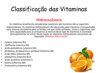 Classificação das Vitaminas
Hidrossolúveis
As vitaminas atualmente consideradas essenciais aos humanos são as seguintes:
Hidrossolúveis: As vitaminas hidrossolúveis são absorvidas pelo intestino e transportadas
pelo sistema circulatório para os tecidos em que serão utilizadas. Como o organismo não
tem capacidade para as armazenar, o excesso desse tipo de vitaminas é secretado
(principalmente na urina). Deste modo, as vitaminas hidrossolúveis necessitam de
reposição Vitamina hidrossolúvel
• tiamina (vitamina B1)
• riboflavina (vitamina B2)
• ácido pantotênico (vitamina B5)
• piridoxina, piridoxamina e piridoxal (Vitamina B6)
• ácido fólico (vitamina B9)
• cobalamina (vitamina B12)
• ácido ascórbico (vitamina C)
• biotina (vitamina B8)
• Protosoárina (vitamina B3)
 