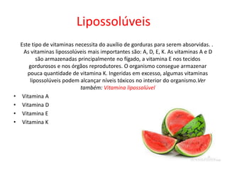Lipossolúveis
Este tipo de vitaminas necessita do auxílio de gorduras para serem absorvidas. .
As vitaminas lipossolúveis mais importantes são: A, D, E, K. As vitaminas A e D
são armazenadas principalmente no fígado, a vitamina E nos tecidos
gordurosos e nos órgãos reprodutores. O organismo consegue armazenar
pouca quantidade de vitamina K. Ingeridas em excesso, algumas vitaminas
lipossolúveis podem alcançar níveis tóxicos no interior do organismo.Ver
também: Vitamina lipossolúvel
• Vitamina A
• Vitamina D
• Vitamina E
• Vitamina K
 
