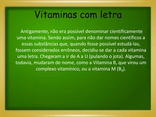 Vitaminas com letra
Antigamente, não era possível denominar cientificamente
uma vitamina. Sendo assim, para não dar nomes científicos a
essas substâncias que, quando fosse possível estudá-las,
fossem considerados errôneos, decidiu-se dar a cada vitamina
uma letra. Chegaram a ir de A a U (pulando o jota). Algumas,
todavia, mudaram de nome, como a Vitamina B, que virou um
complexo vitamínico, ou a vitamina M (B9).
 
