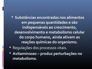  Substâncias encontradas nos alimentos
em pequenas quantidades e são
indispensáveis ao crescimento,
desenvolvimento e metabolismo celular
do corpo humano, ainda ativam as
reações químicas do organismo.
 Regulações dos processos vitais.
 Avitaminoses – produz perturbações no
metabolismo.
 