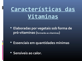 Características das
Vitaminas
 Elaboradas por vegetais sob forma de
pró-vitaminas (formarão as vitaminas)
 Essenciais em quantidades mínimas
 Sensíveis ao calor.
 