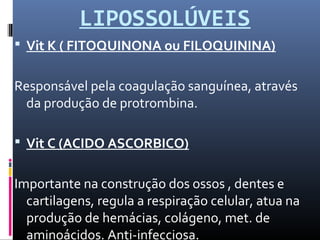 LIPOSSOLÚVEIS
 Vit K ( FITOQUINONA ou FILOQUININA)
Responsável pela coagulação sanguínea, através
da produção de protrombina.
 Vit C (ACIDO ASCORBICO)
Importante na construção dos ossos , dentes e
cartilagens, regula a respiração celular, atua na
produção de hemácias, colágeno, met. de
aminoácidos. Anti-infecciosa.
 
