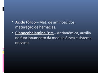  Acido fólico – Met. de aminoácidos,
maturação de hemácias.
 Cianocobalamina B12 – Antianêmica, auxilia
no funcionamento da medula óssea e sistema
nervoso.
 