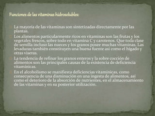 Funciones de las vitaminas hidrosolubles:
La mayoría de las vitaminas son sintetizadas directamente por las
plantas.
Los alimentos particularmente ricos en vitaminas son las frutas y los
vegetales frescos, sobre todo en vitamina C y carotenos. Que toda clase
de semilla incluso las nueces y los granos posee muchas vitaminas. Las
levaduras también constituyen una buena fuente así como el hígado y
otras viseras.
La tendencia de refinar los granos enteros y la sobre cocción de
alimentos son las principales causas de la existencia de deficiencia
vitamínicas.
En el alcoholismo se manifiesta deficiencias vitamínicas, como
consecuencia de una disminución en una ingesta de alimentos, así
como el deterioro de la absorción de nutrientes, en el almacenamiento
de las vitaminas y en su posterior utilización.
 